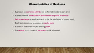 Characteristics of Business
• Business is an economic activity, it is performed in order to earn profit
• Business involves Production or procurement of goods or services
• Sale or exchange of goods and services for the satisfaction of human needs
• Dealings in goods and services on a regular basis
• Business is performed only for earning profit
• The returns from business is uncertain, as risk is involved
 