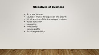 Objectives of Business
• Source of Income
• Source of finance for expansion and growth
• It indicates the efficient working of business
• Builds reputation
• Innovation
• Productivity
• Earning profits
• Social responsibility
 