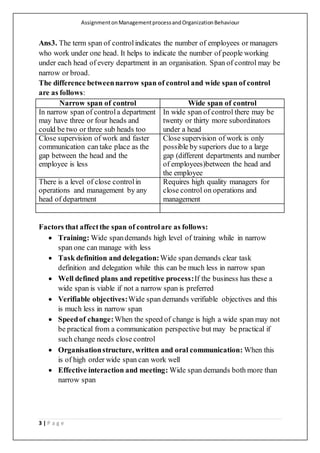 AssignmentonManagementprocessandOrganizationBehaviour
3 | P a g e
Ans3. The term span of controlindicates the number of employees or managers
who work under one head. It helps to indicate the number of people working
under each head of every department in an organisation. Span of control may be
narrow or broad.
The difference betweennarrow span of control and wide span of control
are as follows:
Narrow span of control Wide span of control
In narrow span of controla department
may have three or four heads and
could be two or three sub heads too
In wide span of control there may be
twenty or thirty more subordinators
under a head
Close supervision of work and faster
communication can take place as the
gap between the head and the
employee is less
Close supervision of work is only
possible by superiors due to a large
gap (different departments and number
of employees)between the head and
the employee
There is a level of close controlin
operations and management by any
head of department
Requires high quality managers for
close control on operations and
management
Factors that affectthe span of controlare as follows:
 Training: Wide spandemands high level of training while in narrow
span one can manage with less
 Task definition and delegation:Wide span demands clear task
definition and delegation while this can be much less in narrow span
 Well defined plans and repetitive process:If the business has these a
wide span is viable if not a narrow span is preferred
 Verifiable objectives:Wide span demands verifiable objectives and this
is much less in narrow span
 Speedof change:When the speed of change is high a wide span may not
be practical from a communication perspective but may be practical if
such change needs close control
 Organisationstructure, written and oral communication: When this
is of high order wide span can work well
 Effective interaction and meeting: Wide span demands both more than
narrow span
 