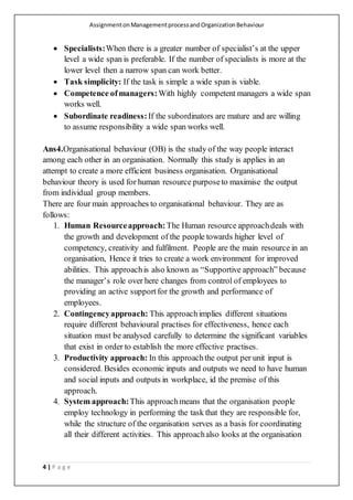 AssignmentonManagementprocessandOrganizationBehaviour
4 | P a g e
 Specialists:When there is a greater number of specialist’s at the upper
level a wide span is preferable. If the number of specialists is more at the
lower level then a narrow span can work better.
 Task simplicity: If the task is simple a wide span is viable.
 Competence ofmanagers:With highly competent managers a wide span
works well.
 Subordinate readiness:If the subordinators are mature and are willing
to assume responsibility a wide span works well.
Ans4.Organisational behaviour (OB) is the study of the way people interact
among each other in an organisation. Normally this study is applies in an
attempt to create a more efficient business organisation. Organisational
behaviour theory is used for human resource purposeto maximise the output
from individual group members.
There are four main approaches to organisational behaviour. They are as
follows:
1. Human Resourceapproach:The Human resource approachdeals with
the growth and development of the people towards higher level of
competency, creativity and fulfilment. People are the main resource in an
organisation, Hence it tries to create a work environment for improved
abilities. This approachis also known as “Supportive approach” because
the manager’s role over here changes from control of employees to
providing an active supportfor the growth and performance of
employees.
2. Contingencyapproach: This approachimplies different situations
require different behavioural practises for effectiveness, hence each
situation must be analysed carefully to determine the significant variables
that exist in order to establish the more effective practises.
3. Productivity approach: In this approachthe output per unit input is
considered. Besides economic inputs and outputs we need to have human
and social inputs and outputs in workplace, id the premise of this
approach.
4. System approach:This approachmeans that the organisation people
employ technology in performing the task that they are responsible for,
while the structure of the organisation serves as a basis for coordinating
all their different activities. This approachalso looks at the organisation
 