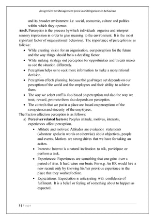 AssignmentonManagementprocessandOrganizationBehaviour
5 | P a g e
and its broader environment i.e. social, economic, culture and politics
within which they operate.
Ans5. Perception is the process bywhich individuals organise and interpret
sensory impression in order to give meaning to the environment. It is the most
important factor of organisational behaviour. The importance of perception is as
follows:
 While creating vision for an organisation, our perception for the future
and the way things should be is a deciding factor.
 While making strategy out perception for opportunities and threats makes
us see the situation differently.
 Perception helps us to seek more information to make a more rational
decision.
 Perception effects planning because the goal/target set depends on our
perception of the world and the employees and their ability to achieve
them.
 The way we select staff is also based on perception and also the way we
treat, reward, promote them also depends on perception.
 The controls that we put in a place are based on perceptions of the
competence and sincerity of the employees.
The Factors affection perception is as follows:
a) Perceiverrelatedfactors:Peoples attitude, motives, interests,
experiences affect perception.
 Attitude and motives: Attitudes are evaluation statements
(wheatear spoke in words or otherwise) about objectives, people
and events. Motives are strong drives that we have for taking an
action.
 Interests: Interest is a natural inclination to talk, participate or
perform a task.
 Experiences: Experiences are something that one gains over a
period of time. It hard wires our brain. For e.g. An HR would hire a
new recruit only by knowing his/her previous experience in the
place that they worked before.
 Expectations: Expectation is anticipating with confidence of
fulfilment. It is a belief or feeling of something about to happen as
expected.
 