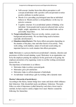 AssignmentonManagementprocessandOrganizationBehaviour
6 | P a g e
 Self-concept: Another factor that affects perception is self-
concept.anindividual with a positive self-concept tends to notice
positive attributes in another person.
 Moods:It is a prevailing psychological state that an individual
behaves in. Moods can have a strong influence on the way we
perceive someone.
 Cognitive structure: It is an individual pattern of thinking of an
individual. Some people tend to perceive physical traits suchas
height, weight, appearance etc. And some central traits such as
personality disposition.
b) Targetrelatedfactors:These are novelty, motion, sound, size,
background and proximity. We see them being used in business
especially advertisement’s.
c) Situation related factors:This factor affects perception depending on
the situation of the place, time and other factors of an activity. Time,
work setting, work tradition, nature of word and social setting are
important factors in a work situation that affects perception.
Ans6. Motivation is a process that boosts an individual’s intensity, direction and
persistence of effort toward attaining a goal. Motivation in an organisation can
be by the employer praising the employee for his good work or by giving the
employee promotion or by organising events to coolthe working environment
down a bit, etc.
The importance of motivation is as follows:
 Motivation helps to achieve personal goals
 Motivation gives job satisfaction
 Motivation helps in self-development of individuals
 An individual would always gain by working with a dynamic team
Maslow’s hierarchyof needs theory:
According to this theory, human beings have wants and desire which influence
their behaviour. Only dissatisfied needs can influence behaviour. The needs
follow an order of importance (called hierarchy) and when a lower need is
satisfied, he had a need to satisfy a higher level need. Maslow created the
following five hierarchies:
 