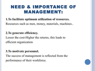 NEED & IMPORTANCE OF
MANAGEMENT:
1.To facilitate optimum utilization of resources.
Resources such as men, money, materials, machines..
2.To generate efficiency.
Lesser the cost-Higher the returns, this leads to
efficient organization
3.To motivate personnel.
The success of management is reflected from the
performance of their workforce.

 