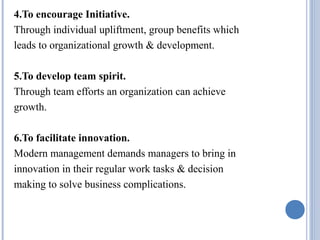 4.To encourage Initiative.
Through individual upliftment, group benefits which
leads to organizational growth & development.
5.To develop team spirit.
Through team efforts an organization can achieve
growth.
6.To facilitate innovation.
Modern management demands managers to bring in
innovation in their regular work tasks & decision
making to solve business complications.

 