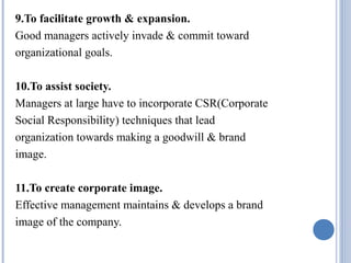 9.To facilitate growth & expansion.
Good managers actively invade & commit toward
organizational goals.
10.To assist society.
Managers at large have to incorporate CSR(Corporate
Social Responsibility) techniques that lead
organization towards making a goodwill & brand
image.
11.To create corporate image.
Effective management maintains & develops a brand
image of the company.

 
