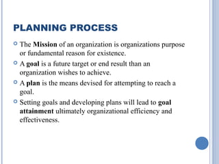 PLANNING PROCESS
The Mission of an organization is organizations purpose
or fundamental reason for existence.
 A goal is a future target or end result than an
organization wishes to achieve.
 A plan is the means devised for attempting to reach a
goal.
 Setting goals and developing plans will lead to goal
attainment ultimately organizational efficiency and
effectiveness.


 