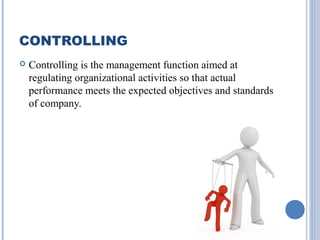 CONTROLLING


Controlling is the management function aimed at
regulating organizational activities so that actual
performance meets the expected objectives and standards
of company.

 