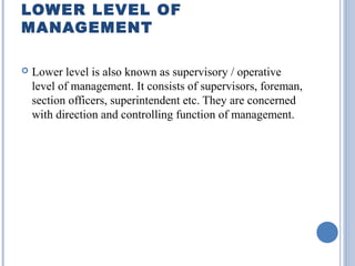 LOWER LEVEL OF
MANAGEMENT


Lower level is also known as supervisory / operative
level of management. It consists of supervisors, foreman,
section officers, superintendent etc. They are concerned
with direction and controlling function of management.

 