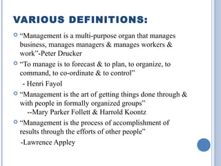 VARIOUS DEFINITIONS:
“Management is a multi-purpose organ that manages
business, manages managers & manages workers &
work”-Peter Drucker
 “To manage is to forecast & to plan, to organize, to
command, to co-ordinate & to control”
- Henri Fayol
 “Management is the art of getting things done through &
with people in formally organized groups”
--Mary Parker Follett & Harrold Koontz
 “Management is the process of accomplishment of
results through the efforts of other people”
-Lawrence Appley


 