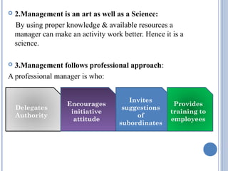 

2.Management is an art as well as a Science:
By using proper knowledge & available resources a
manager can make an activity work better. Hence it is a
science.

3.Management follows professional approach:
A professional manager is who:


Delegates
Authority

Encourages
initiative
attitude

Invites
suggestions
of
subordinates

Provides
training to
employees

 