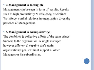 4.Management is Intangible:
Management can be seen in form of results. Results
such as high productivity & efficiency, disciplines
Workforce, cordial relations in organization gives the
presence of Management.


5.Management is Group activity:
The combines & collective efforts of the team brings
Success to the organization. A single manager
however efficient & capable can’t attain
organizational goals without support of other
Managers or his subordinates.


 