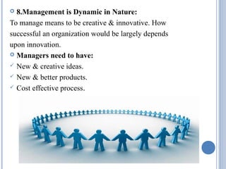 8.Management is Dynamic in Nature:
To manage means to be creative & innovative. How
successful an organization would be largely depends
upon innovation.
 Managers need to have:
 New & creative ideas.
 New & better products.
 Cost effective process.


 