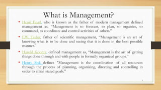 4
What is Management?
• Henri Fayol, who is known as the father of modern management defined
management as, “Management is to forecast, to plan, to organize, to
command, to coordinate and control activities of others.”
• F.W. Taylor, father of scientific management, “Management is an art of
knowing what is to be done and seeing that it is done in the best possible
manner.”
• Harold Koontz, defined management as, “Management is the art of getting
things done through and with people in formally organized groups.”
• Henry Sisk defines "Management is the coordination of all resources
through the process of planning, organizing, directing and controlling in
order to attain stated goals."
 