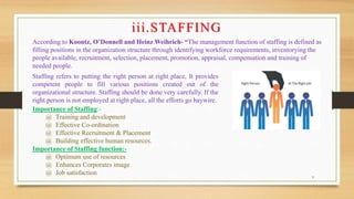 9
iii.STAFFING
According to Koontz, O’Donnell and Heinz Weihrich- “The management function of staffing is defined as
filling positions in the organization structure through identifying workforce requirements, inventorying the
people available, recruitment, selection, placement, promotion, appraisal, compensation and training of
needed people.
Staffing refers to putting the right person at right place, It provides
competent people to fill various positions created out of the
organizational structure. Staffing should be done very carefully. If the
right person is not employed at right place, all the efforts go haywire.
Importance of Staffing:-
@ Training and development
@ Effective Co-ordination
@ Effective Recruitment & Placement
@ Building effective human resources.
Importance of Staffing function:-
@ Optimum use of resources
@ Enhances Corporates image
@ Job satisfaction
 