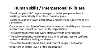 Human skills / Interpersonal skills are
• “Good people skills” help a manager to assist group members in
working cooperatively to achieve common goals.
• Awareness of one’s own perspective and others perspectives at the
same time.
• Creates an atmosphere of trust where members feel they can become
involved and impact decisions in the organization.
• The ability to interact and work effectively with other people
• The ability to motivate, communicate with others, resolve conflicts,
understand others feelings and needs
• The ability to understand, lead, and control people’s behaviour
• Important at all the levels of the organization
 