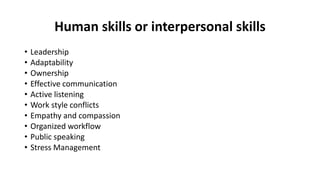 Human skills or interpersonal skills
• Leadership
• Adaptability
• Ownership
• Effective communication
• Active listening
• Work style conflicts
• Empathy and compassion
• Organized workflow
• Public speaking
• Stress Management
 