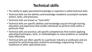Technical skills
• The ability to apply specialized knowledge or expertise is called technical skills.
• Technical skills are the abilities and knowledge needed to accomplish complex
actions, tasks, and processes.
• Technical skills are known as “hard skills”
• Technical skills are specific abilities and knowledge acquire through training,
education and experience that enable individuals to perform tasks within a
particular field.
• Technical skills are practical, job specific competencies that involve applying
specialized techniques, tools, or methodologies to solve problems or complete
tasks effectively.
• Technical skills are often specific to a particular industry or profession and are
essential for performing tasks related to technology, engineering, finance,
healthcare or other specialized areas.
 