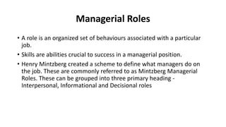 Managerial Roles
• A role is an organized set of behaviours associated with a particular
job.
• Skills are abilities crucial to success in a managerial position.
• Henry Mintzberg created a scheme to define what managers do on
the job. These are commonly referred to as Mintzberg Managerial
Roles. These can be grouped into three primary heading -
Interpersonal, Informational and Decisional roles
 