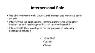 Interpersonal Role
• The ability to work with, understand, mentor and motivate other
people.
• Interviewing job applications, forming partnership with other
businesses and resolving conflicts all require these skills.
• Interact with their employees for the purpose of achieving
organizational goals
 Figurehead
Leader
Laison
 