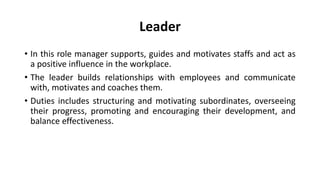 Leader
• In this role manager supports, guides and motivates staffs and act as
a positive influence in the workplace.
• The leader builds relationships with employees and communicate
with, motivates and coaches them.
• Duties includes structuring and motivating subordinates, overseeing
their progress, promoting and encouraging their development, and
balance effectiveness.
 