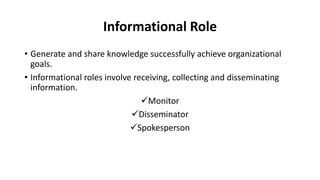Informational Role
• Generate and share knowledge successfully achieve organizational
goals.
• Informational roles involve receiving, collecting and disseminating
information.
Monitor
Disseminator
Spokesperson
 