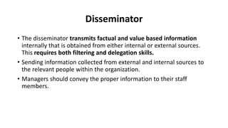 Disseminator
• The disseminator transmits factual and value based information
internally that is obtained from either internal or external sources.
This requires both filtering and delegation skills.
• Sending information collected from external and internal sources to
the relevant people within the organization.
• Managers should convey the proper information to their staff
members.
 