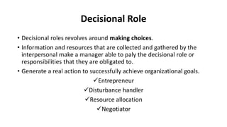Decisional Role
• Decisional roles revolves around making choices.
• Information and resources that are collected and gathered by the
interpersonal make a manager able to paly the decisional role or
responsibilities that they are obligated to.
• Generate a real action to successfully achieve organizational goals.
Entrepreneur
Disturbance handler
Resource allocation
Negotiator
 