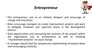 Entrepreneur
• The entrepreneur acts as an initiator, designer and encourage of
change and innovation.
• Roles encourage managers to create improvement projects and work
to delegate, empower and supervise teams in the development
process.
• Seek opportunities and overseeing the business of the project within
the organization and its environment as well as initiating
“improvement projects” to cause change.
• A manager should lead the company by implementing innovative ideas
and encouraging creativity.
 