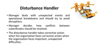 Disturbance Handler
• Manager deals with unexpected events and
operational breakdowns and should try to avoid
disruptions.
• Manager decides how conflicts between
subordinates should be resolved.
• The disturbance handler takes corrective action
when the organization faces corrective action when
the organization faces important ,unexpected
difficulties.
 