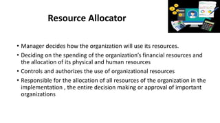 Resource Allocator
• Manager decides how the organization will use its resources.
• Deciding on the spending of the organization’s financial resources and
the allocation of its physical and human resources
• Controls and authorizes the use of organizational resources
• Responsible for the allocation of all resources of the organization in the
implementation , the entire decision making or approval of important
organizations
 