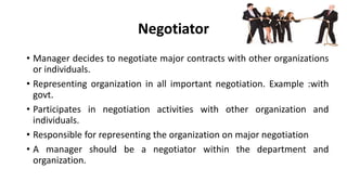 Negotiator
• Manager decides to negotiate major contracts with other organizations
or individuals.
• Representing organization in all important negotiation. Example :with
govt.
• Participates in negotiation activities with other organization and
individuals.
• Responsible for representing the organization on major negotiation
• A manager should be a negotiator within the department and
organization.
 