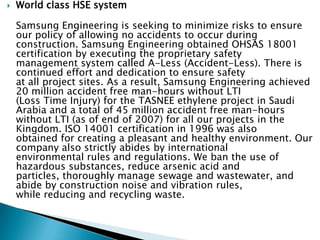  World class HSE system
Samsung Engineering is seeking to minimize risks to ensure
our policy of allowing no accidents to occur during
construction. Samsung Engineering obtained OHSAS 18001
certification by executing the proprietary safety
management system called A-Less (Accident-Less). There is
continued effort and dedication to ensure safety
at all project sites. As a result, Samsung Engineering achieved
20 million accident free man-hours without LTI
(Loss Time Injury) for the TASNEE ethylene project in Saudi
Arabia and a total of 45 million accident free man-hours
without LTI (as of end of 2007) for all our projects in the
Kingdom. ISO 14001 certification in 1996 was also
obtained for creating a pleasant and healthy environment. Our
company also strictly abides by international
environmental rules and regulations. We ban the use of
hazardous substances, reduce arsenic acid and
particles, thoroughly manage sewage and wastewater, and
abide by construction noise and vibration rules,
while reducing and recycling waste.
 