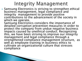  Samsung Electronics is striving to strengthen ethical
business management, legal compliance and
integrity management to provide positive
contributions to the advancement of the society in
which we operate.
Samsung Electronics considers the importance of
detailed corruption prevention measures in order to
protect the company from undue negative business
impacts caused by unethical conduct. Recognizing
this, we have been striving to improve our integrity
management and legal compliance through a
strengthened compliance management structure, as
well as employee training in business ethics to
cultivate an organizational culture that stresses
compliance
 
