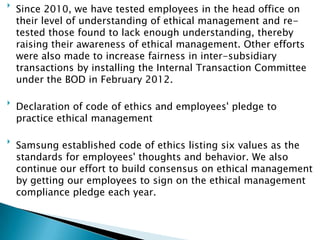 
Since 2010, we have tested employees in the head office on
their level of understanding of ethical management and re-
tested those found to lack enough understanding, thereby
raising their awareness of ethical management. Other efforts
were also made to increase fairness in inter-subsidiary
transactions by installing the Internal Transaction Committee
under the BOD in February 2012.

Declaration of code of ethics and employees' pledge to
practice ethical management

Samsung established code of ethics listing six values as the
standards for employees' thoughts and behavior. We also
continue our effort to build consensus on ethical management
by getting our employees to sign on the ethical management
compliance pledge each year.
 