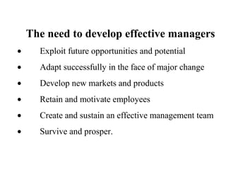 The need to develop effective managers
• Exploit future opportunities and potential
• Adapt successfully in the face of major change
• Develop new markets and products
• Retain and motivate employees
• Create and sustain an effective management team
• Survive and prosper.
 