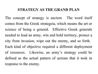 STRATEGY AS THE GRAND PLAN
The concept of strategy is ancient. The word itself
comes from the Greek strategeia, which means the art or
science of being a general. Effective Greek generals
needed to lead an army, win and hold territory, protect a
city from invasion, wipe out the enemy, and so forth.
Each kind of objective required a different deployment
of resources. Likewise, an army’s strategy could be
defined as the actual pattern of actions that it took in
response to the enemy.
 