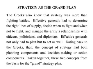 STRATEGY AS THE GRAND PLAN
The Greeks also knew that strategy was more than
fighting battles. Effective generals had to determine
the right lines of supply, decide when to fight and when
not to fight, and manage the army’s relationships with
citizens, politicians, and diplomats. Effective generals
not only had to plan but to act as well. Dating back to
the Greeks, then, the concept of strategy had both
planning components and decision-making or action
components. Taken together, these two concepts from
the basis for the “grand” strategy plan.
 