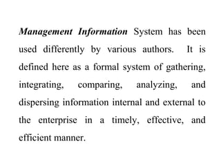 Management Information System has been
used differently by various authors. It is
defined here as a formal system of gathering,
integrating, comparing, analyzing, and
dispersing information internal and external to
the enterprise in a timely, effective, and
efficient manner.
 