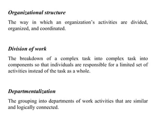 Organizational structure
The way in which an organization’s activities are divided,
organized, and coordinated.
Division of work
The breakdown of a complex task into complex task into
components so that individuals are responsible for a limited set of
activities instead of the task as a whole.
Departmentalization
The grouping into departments of work activities that are similar
and logically connected.
 