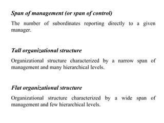 Span of management (or span of control)
The number of subordinates reporting directly to a given
manager.
Tall organizational structure
Organizational structure characterized by a narrow span of
management and many hierarchical levels.
Flat organizational structure
Organizational structure characterized by a wide span of
management and few hierarchical levels.
 