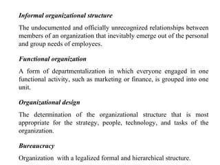 Informal organizational structure
The undocumented and officially unrecognized relationships between
members of an organization that inevitably emerge out of the personal
and group needs of employees.
Functional organization
A form of departmentalization in which everyone engaged in one
functional activity, such as marketing or finance, is grouped into one
unit.
Organizational design
The determination of the organizational structure that is most
appropriate for the strategy, people, technology, and tasks of the
organization.
Bureaucracy
Organization with a legalized formal and hierarchical structure.
 