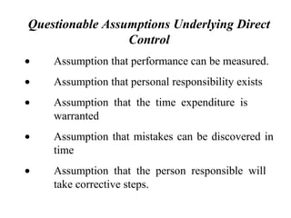 Questionable Assumptions Underlying Direct
Control
• Assumption that performance can be measured.
• Assumption that personal responsibility exists
• Assumption that the time expenditure is
warranted
• Assumption that mistakes can be discovered in
time
• Assumption that the person responsible will
take corrective steps.
 