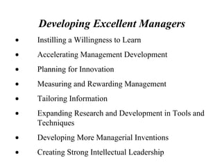 Developing Excellent Managers
• Instilling a Willingness to Learn
• Accelerating Management Development
• Planning for Innovation
• Measuring and Rewarding Management
• Tailoring Information
• Expanding Research and Development in Tools and
Techniques
• Developing More Managerial Inventions
• Creating Strong Intellectual Leadership
 
