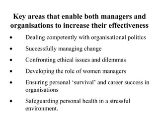 Key areas that enable both managers and
organisations to increase their effectiveness
• Dealing competently with organisational politics
• Successfully managing change
• Confronting ethical issues and dilemmas
• Developing the role of women managers
• Ensuring personal ‘survival’ and career success in
organisations
• Safeguarding personal health in a stressful
environment.
 