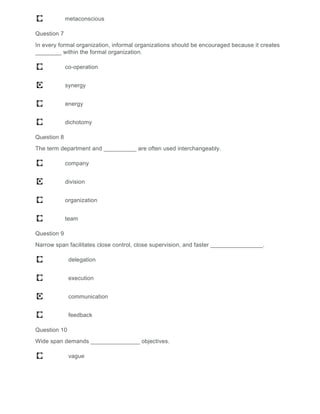 metaconscious
Question 7
In every formal organization, informal organizations should be encouraged because it creates
________ within the formal organization.
co-operation
synergy
energy
dichotomy
Question 8
The term department and __________ are often used interchangeably.
company
division
organization
team
Question 9
Narrow span facilitates close control, close supervision, and faster ________________.
delegation
execution
communication
feedback
Question 10
Wide span demands _______________ objectives.
vague
 