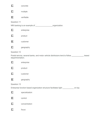 concrete
multiple
verifiable
Question 11
NRI banking is an example of _________________organization.
enterprise
product
customer
geography
Question 12
Postal service, several banks, and motor vehicle distributors tend to follow ____________ based
departmentation.
enterprise
product
customer
geography
Question 13
Enterprise function based organization structure facilitates tight ___________ on top.
specialization
control
concentration
focus
 