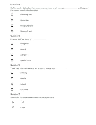 Question 14
Staffing can be defined as that management process which ensures _____________ and keeping
the various organizational positions __________.
matching, filled
filling, filled
filling, functional
filling, efficient
Question 15
Line and staff are forms of _______________.
delegation
control
authority
specialization
Question 16
Three roles that staff performs are advisory, service, and ___________.
advisory
control
service
functional
Question 17
An informal organization exists outside the organization.
True
False
 