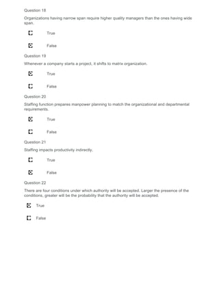 Question 18
Organizations having narrow span require higher quality managers than the ones having wide
span.
True
False
Question 19
Whenever a company starts a project, it shifts to matrix organization.
True
False
Question 20
Staffing function prepares manpower planning to match the organizational and departmental
requirements.
True
False
Question 21
Staffing impacts productivity indirectly.
True
False
Question 22
There are four conditions under which authority will be accepted. Larger the presence of the
conditions, greater will be the probability that the authority will be accepted.
True
False
 