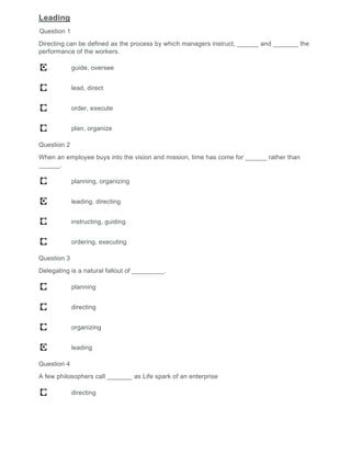 Leading
Question 1
Directing can be defined as the process by which managers instruct, ______ and _______ the
performance of the workers.
guide, oversee
lead, direct
order, execute
plan, organize
Question 2
When an employee buys into the vision and mission, time has come for ______ rather than
______.
planning, organizing
leading, directing
instructing, guiding
ordering, executing
Question 3
Delegating is a natural fallout of _________.
planning
directing
organizing
leading
Question 4
A few philosophers call _______ as Life spark of an enterprise
directing
 