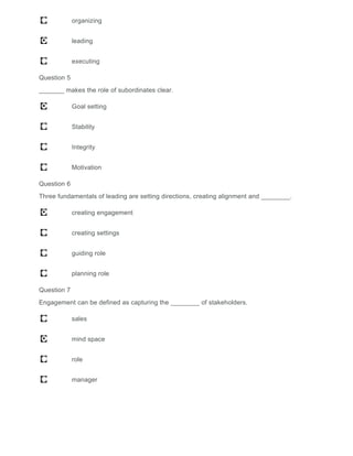 organizing
leading
executing
Question 5
_______ makes the role of subordinates clear.
Goal setting
Stability
Integrity
Motivation
Question 6
Three fundamentals of leading are setting directions, creating alignment and ________.
creating engagement
creating settings
guiding role
planning role
Question 7
Engagement can be defined as capturing the ________ of stakeholders.
sales
mind space
role
manager
 